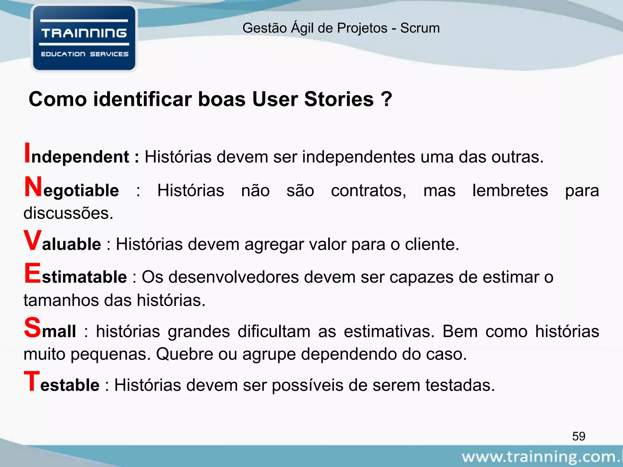 Gestão Ágil de Projetos - Scrum
Como identificar boas User Stories ?
59
Independent : Histórias devem ser independentes uma das outras.
Negotiable : Histórias não são contratos, mas lembretes para
discussões.
Valuable : Histórias devem agregar valor para o cliente.
Estimatable : Os desenvolvedores devem ser capazes de estimar o
tamanhos das histórias.
Small : histórias grandes dificultam as estimativas. Bem como histórias
muito pequenas. Quebre ou agrupe dependendo do caso.
Testable : Histórias devem ser possíveis de serem testadas.
 
