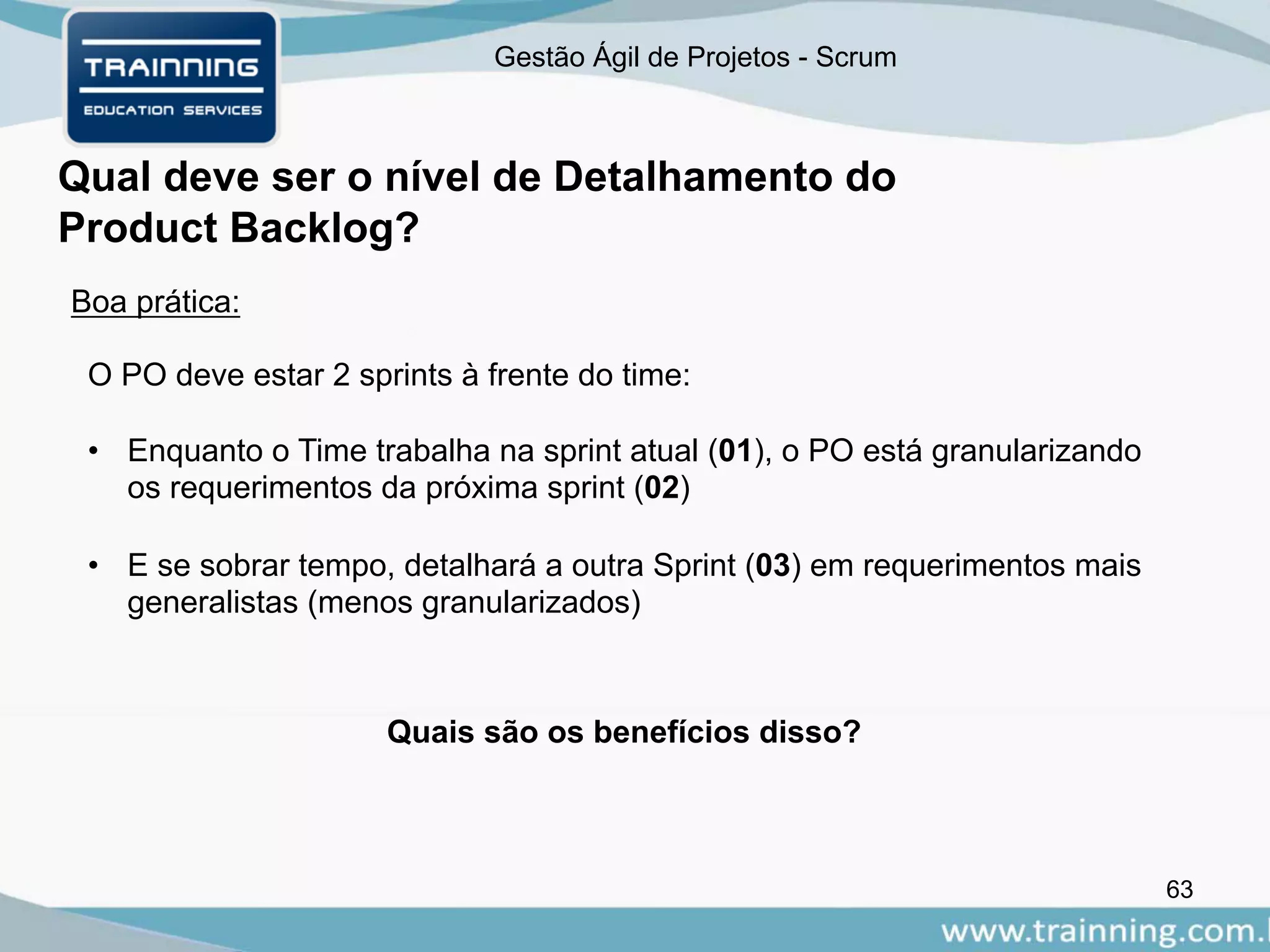 Gestão Ágil de Projetos - Scrum
Qual deve ser o nível de Detalhamento do
Product Backlog?
63
Boa prática:
O PO deve estar 2 sprints à frente do time:
• Enquanto o Time trabalha na sprint atual (01), o PO está granularizando
os requerimentos da próxima sprint (02)
• E se sobrar tempo, detalhará a outra Sprint (03) em requerimentos mais
generalistas (menos granularizados)
Quais são os benefícios disso?
 