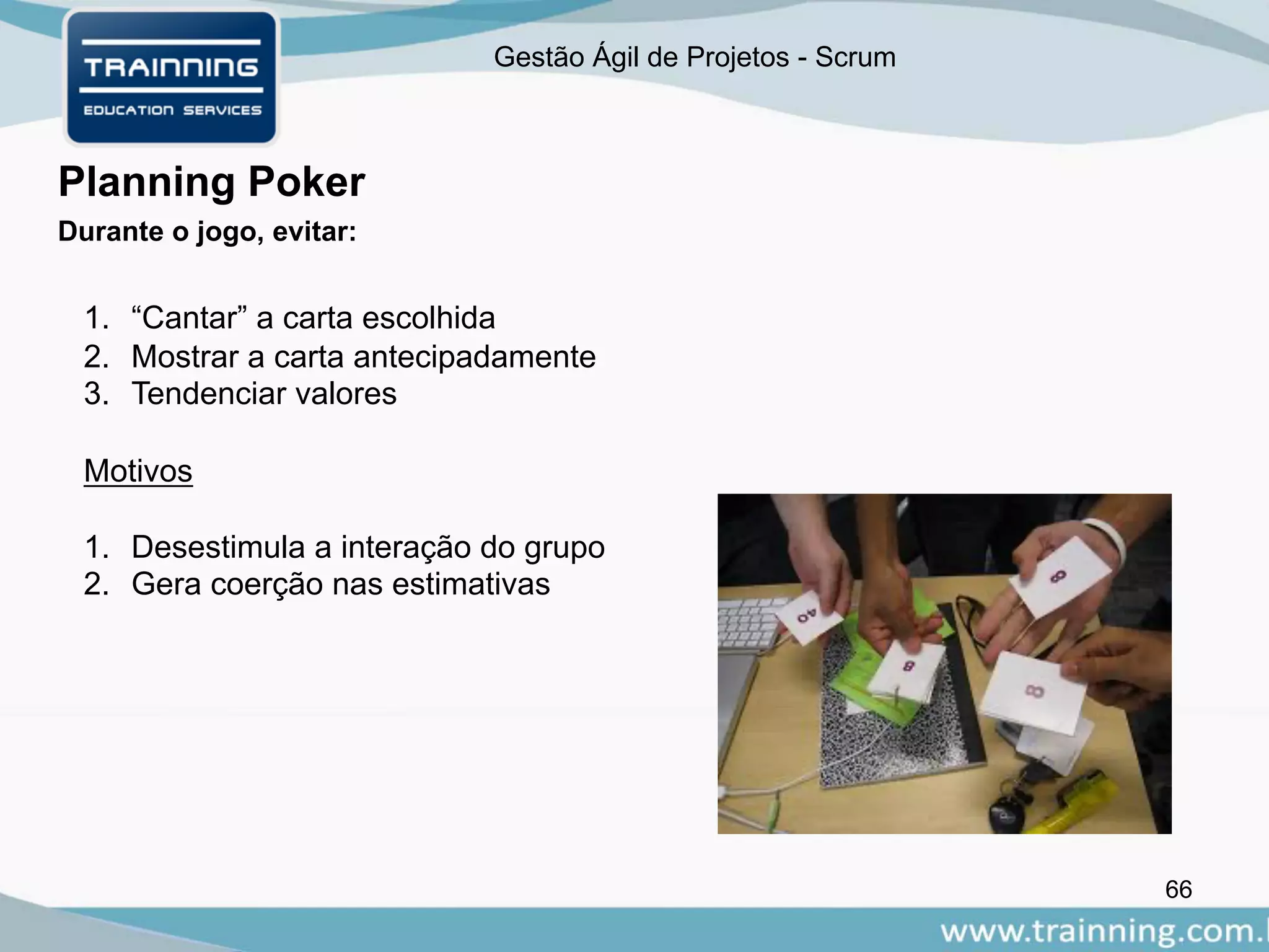 Gestão Ágil de Projetos - Scrum
66
Planning Poker
Durante o jogo, evitar:
1. “Cantar” a carta escolhida
2. Mostrar a carta antecipadamente
3. Tendenciar valores
Motivos
1. Desestimula a interação do grupo
2. Gera coerção nas estimativas
 