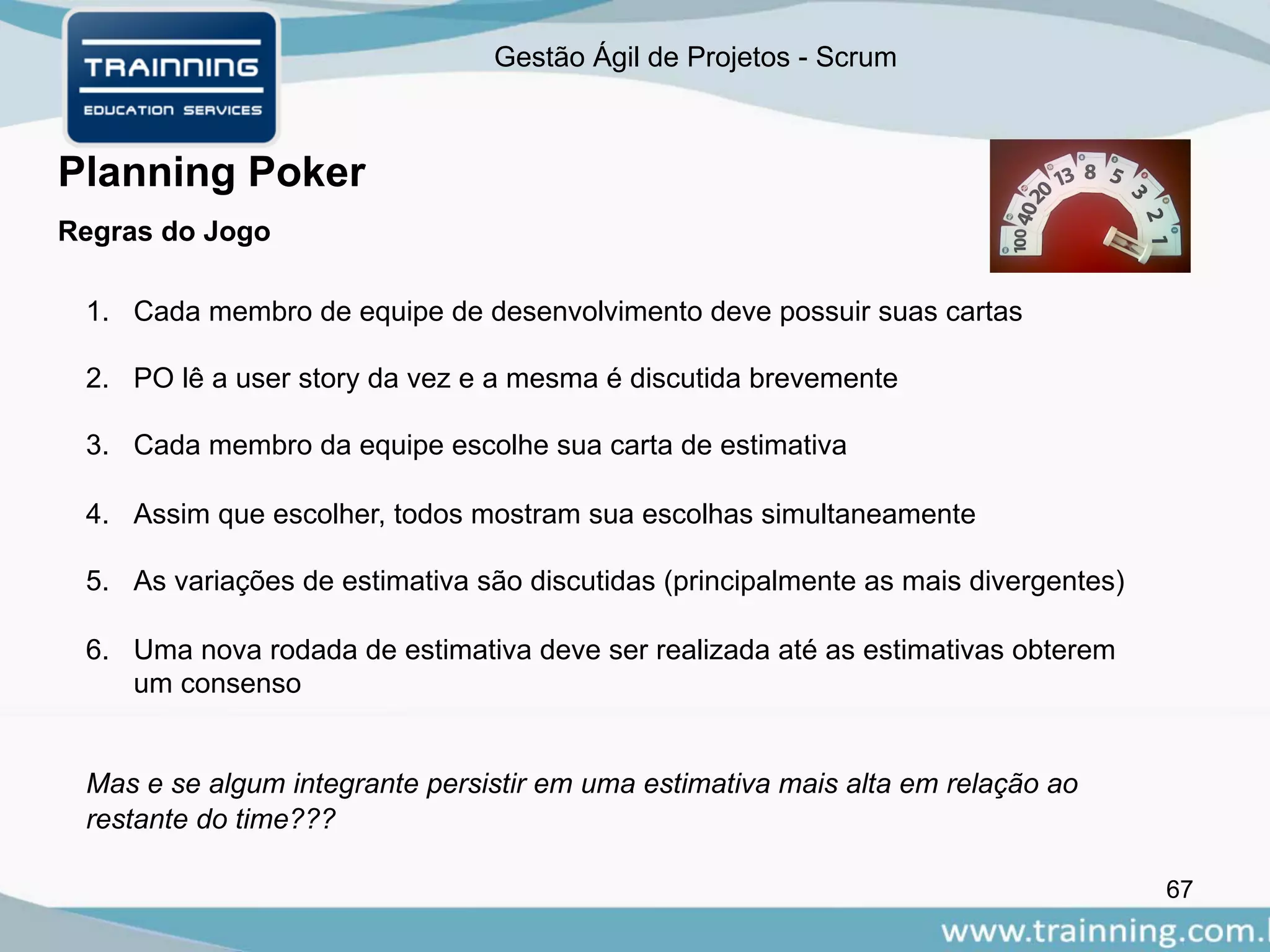 Gestão Ágil de Projetos - Scrum
67
Planning Poker
Regras do Jogo
1. Cada membro de equipe de desenvolvimento deve possuir suas cartas
2. PO lê a user story da vez e a mesma é discutida brevemente
3. Cada membro da equipe escolhe sua carta de estimativa
4. Assim que escolher, todos mostram sua escolhas simultaneamente
5. As variações de estimativa são discutidas (principalmente as mais divergentes)
6. Uma nova rodada de estimativa deve ser realizada até as estimativas obterem
um consenso
Mas e se algum integrante persistir em uma estimativa mais alta em relação ao
restante do time???
 