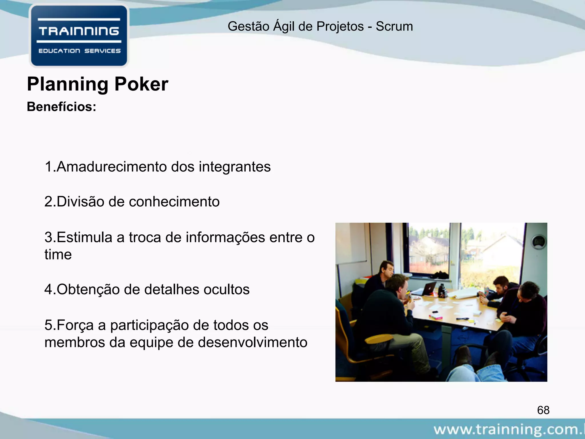 Gestão Ágil de Projetos - Scrum
68
Planning Poker
Benefícios:
1.Amadurecimento dos integrantes
2.Divisão de conhecimento
3.Estimula a troca de informações entre o
time
4.Obtenção de detalhes ocultos
5.Força a participação de todos os
membros da equipe de desenvolvimento
 