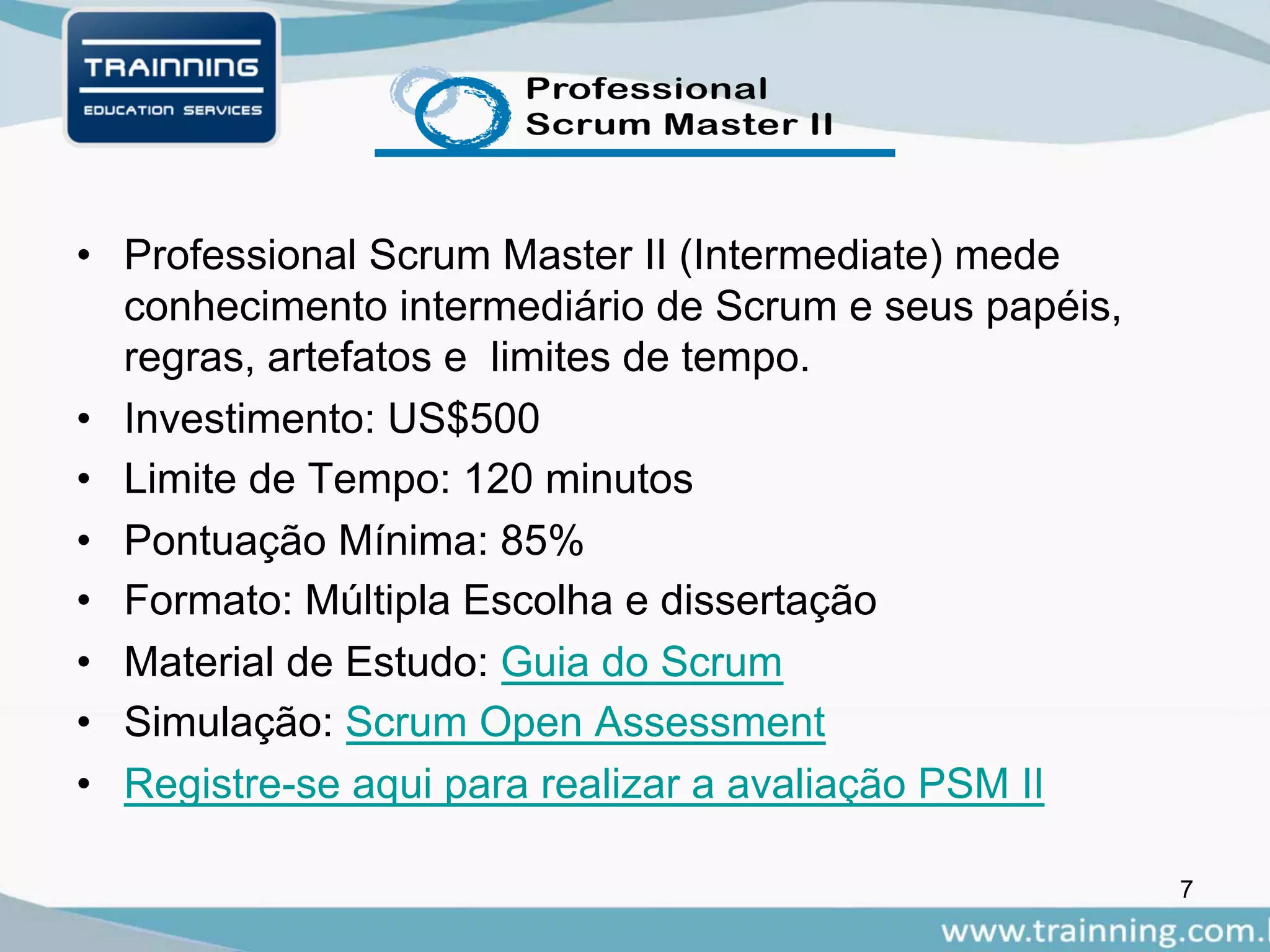 • Professional Scrum Master II (Intermediate) mede
conhecimento intermediário de Scrum e seus papéis,
regras, artefatos e limites de tempo.
• Investimento: US$500
• Limite de Tempo: 120 minutos
• Pontuação Mínima: 85%
• Formato: Múltipla Escolha e dissertação
• Material de Estudo: Guia do Scrum
• Simulação: Scrum Open Assessment
• Registre-se aqui para realizar a avaliação PSM II
7
 