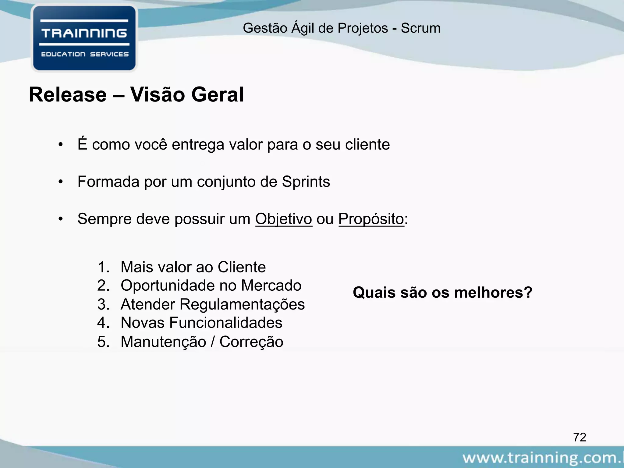 Gestão Ágil de Projetos - Scrum
72
Release – Visão Geral
• É como você entrega valor para o seu cliente
• Formada por um conjunto de Sprints
• Sempre deve possuir um Objetivo ou Propósito:
1. Mais valor ao Cliente
2. Oportunidade no Mercado
3. Atender Regulamentações
4. Novas Funcionalidades
5. Manutenção / Correção
Quais são os melhores?
 