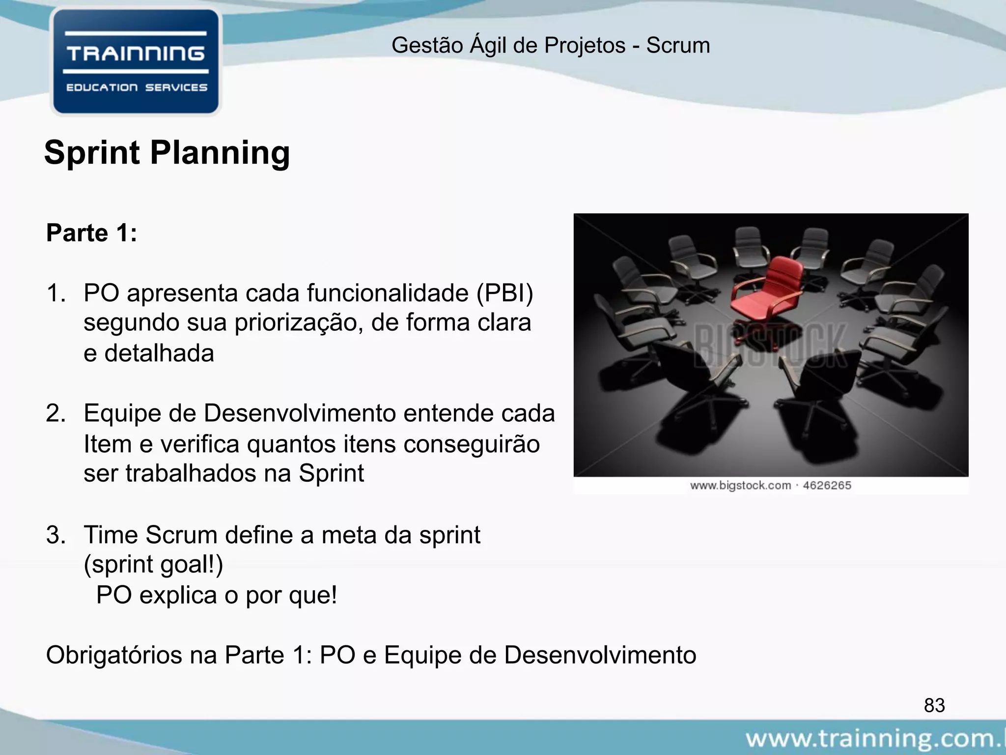 Gestão Ágil de Projetos - Scrum
83
Sprint Planning
Parte 1:
1. PO apresenta cada funcionalidade (PBI)
segundo sua priorização, de forma clara
e detalhada
2. Equipe de Desenvolvimento entende cada
Item e verifica quantos itens conseguirão
ser trabalhados na Sprint
3. Time Scrum define a meta da sprint
(sprint goal!)
PO explica o por que!
Obrigatórios na Parte 1: PO e Equipe de Desenvolvimento
 