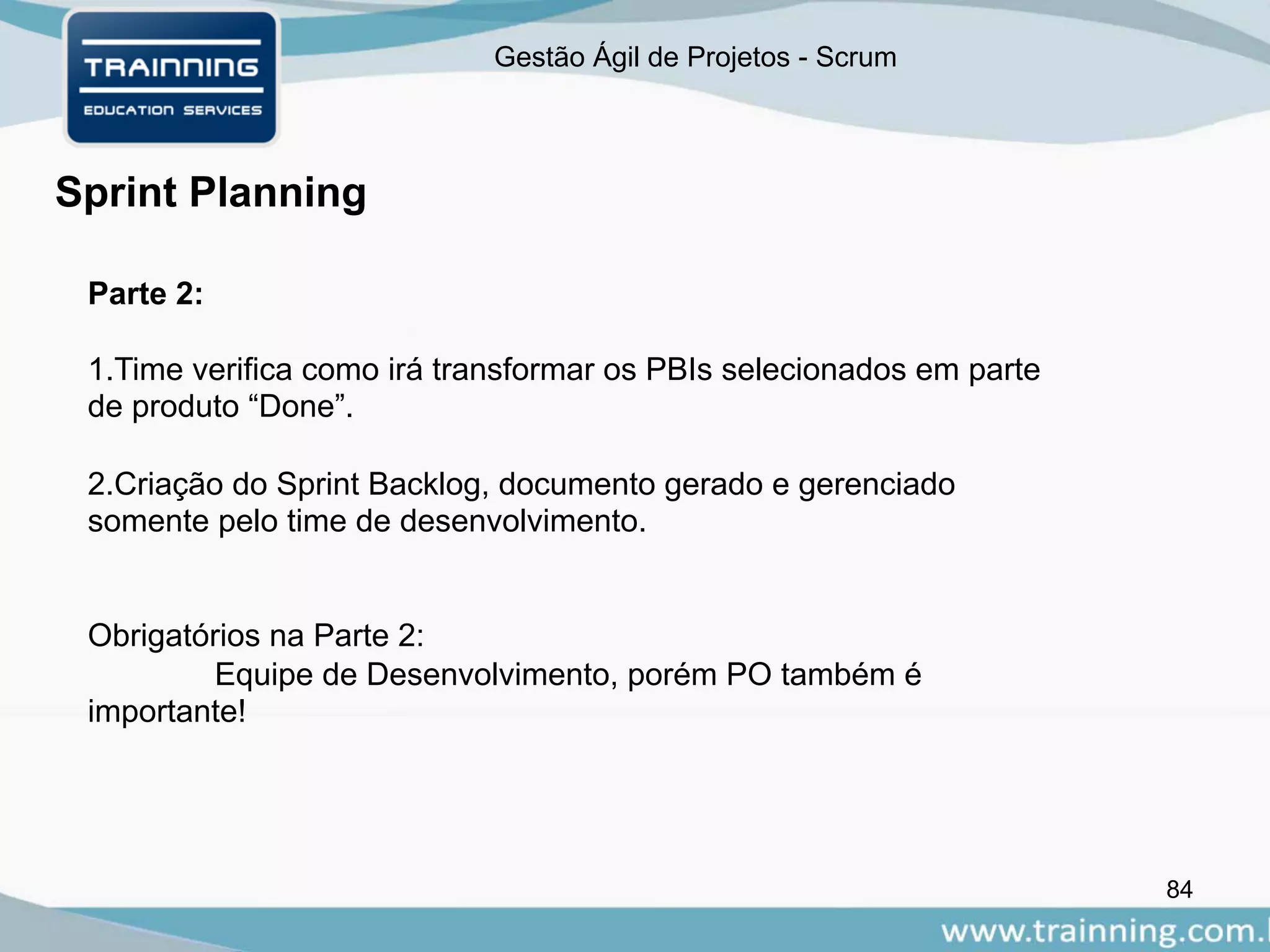 Gestão Ágil de Projetos - Scrum
84
Sprint Planning
Parte 2:
1.Time verifica como irá transformar os PBIs selecionados em parte
de produto “Done”.
2.Criação do Sprint Backlog, documento gerado e gerenciado
somente pelo time de desenvolvimento.
Obrigatórios na Parte 2:
Equipe de Desenvolvimento, porém PO também é
importante!
 