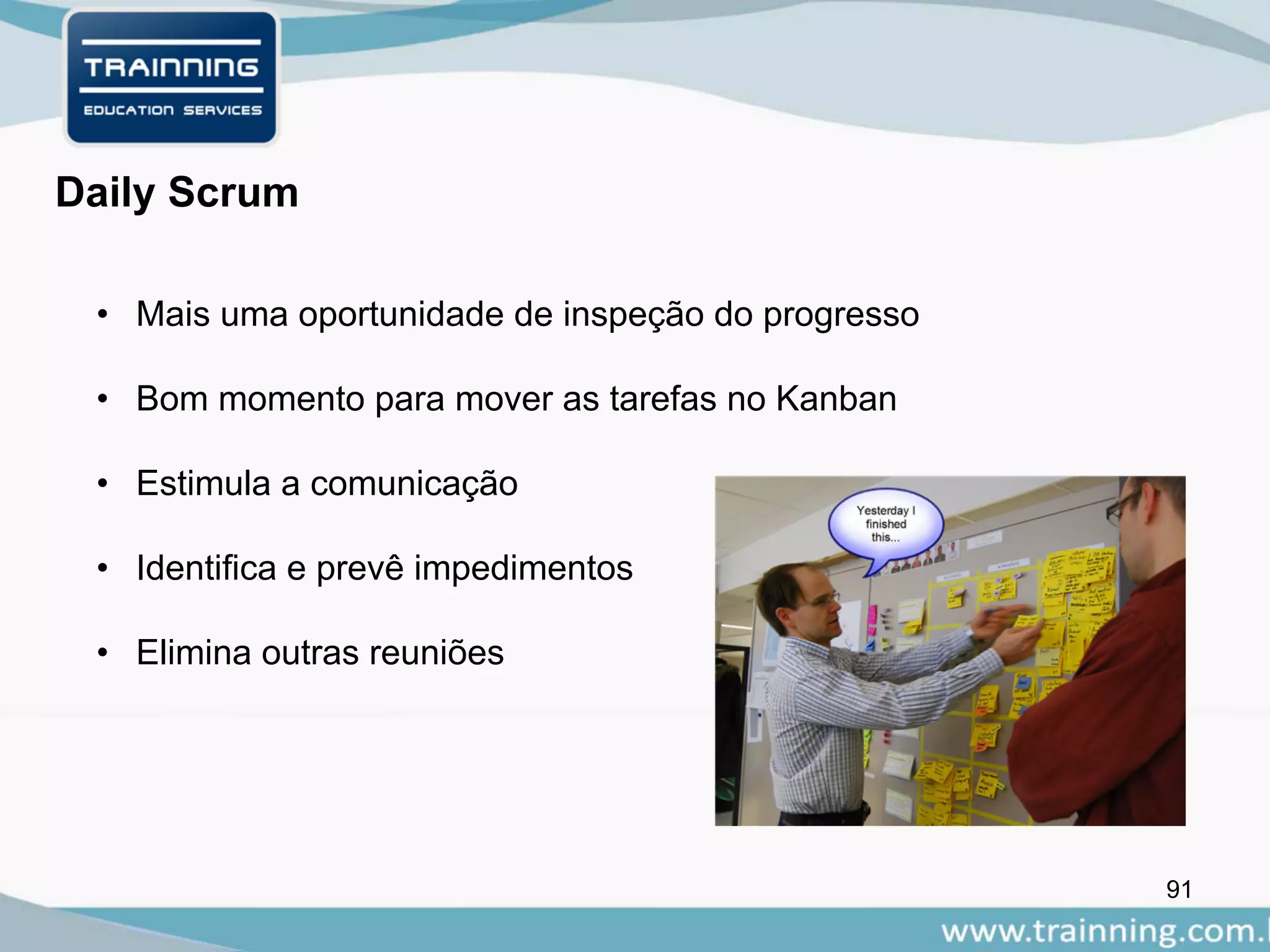 91
Daily Scrum
• Mais uma oportunidade de inspeção do progresso
• Bom momento para mover as tarefas no Kanban
• Estimula a comunicação
• Identifica e prevê impedimentos
• Elimina outras reuniões
 