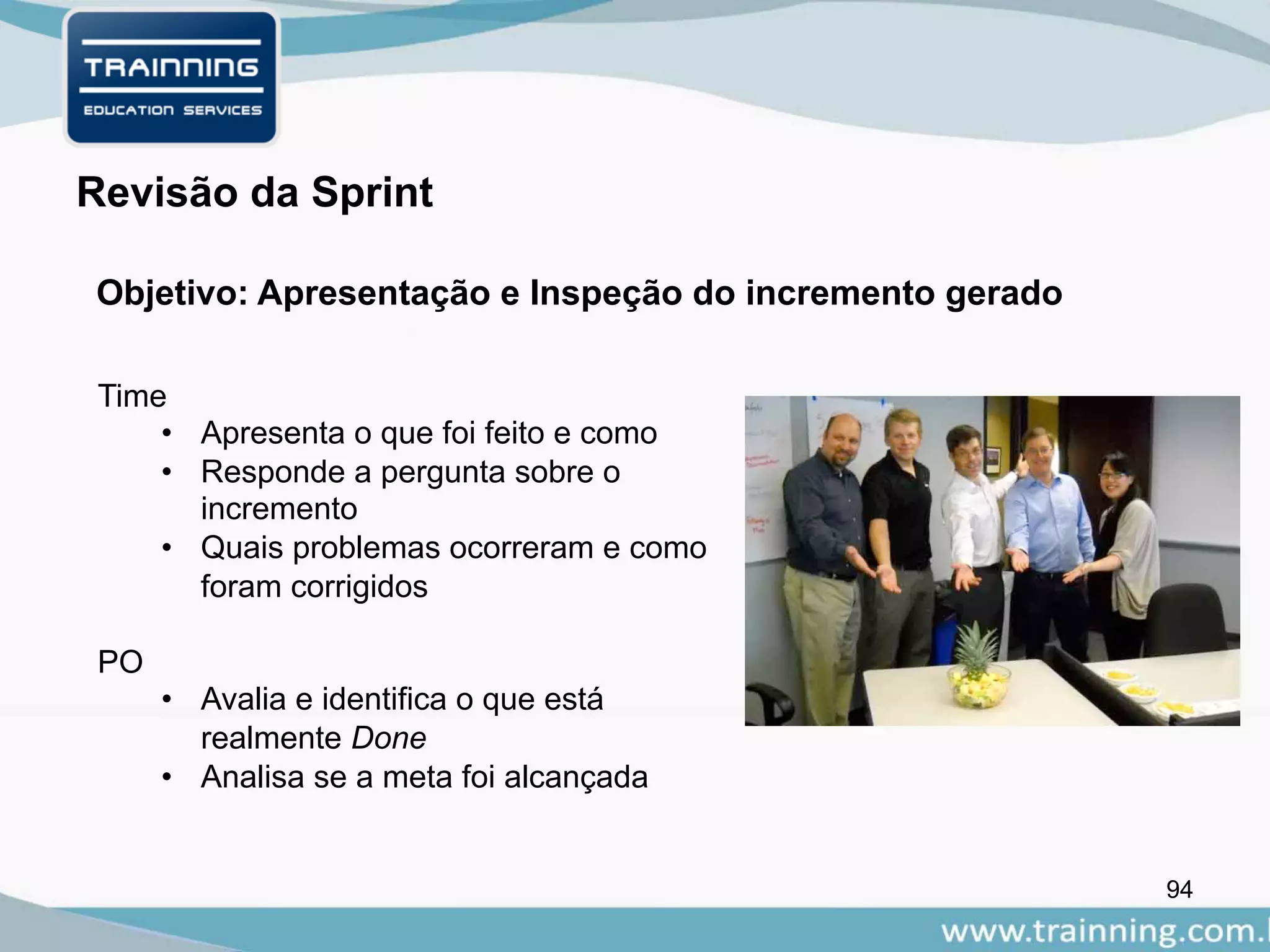 94
Objetivo: Apresentação e Inspeção do incremento gerado
Revisão da Sprint
Time
• Apresenta o que foi feito e como
• Responde a pergunta sobre o
incremento
• Quais problemas ocorreram e como
foram corrigidos
PO
• Avalia e identifica o que está
realmente Done
• Analisa se a meta foi alcançada
 