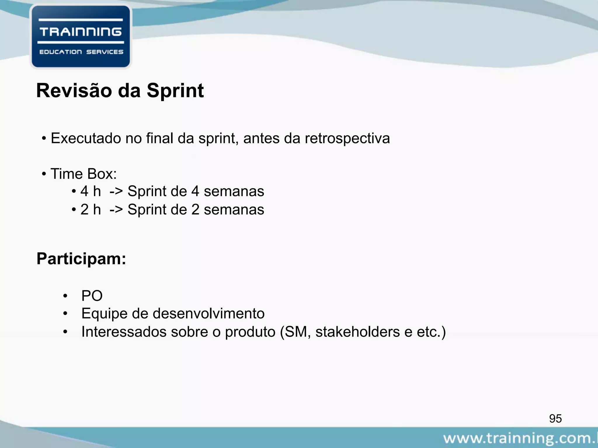 95
Participam:
Revisão da Sprint
• PO
• Equipe de desenvolvimento
• Interessados sobre o produto (SM, stakeholders e etc.)
• Executado no final da sprint, antes da retrospectiva
• Time Box:
• 4 h -> Sprint de 4 semanas
• 2 h -> Sprint de 2 semanas
 