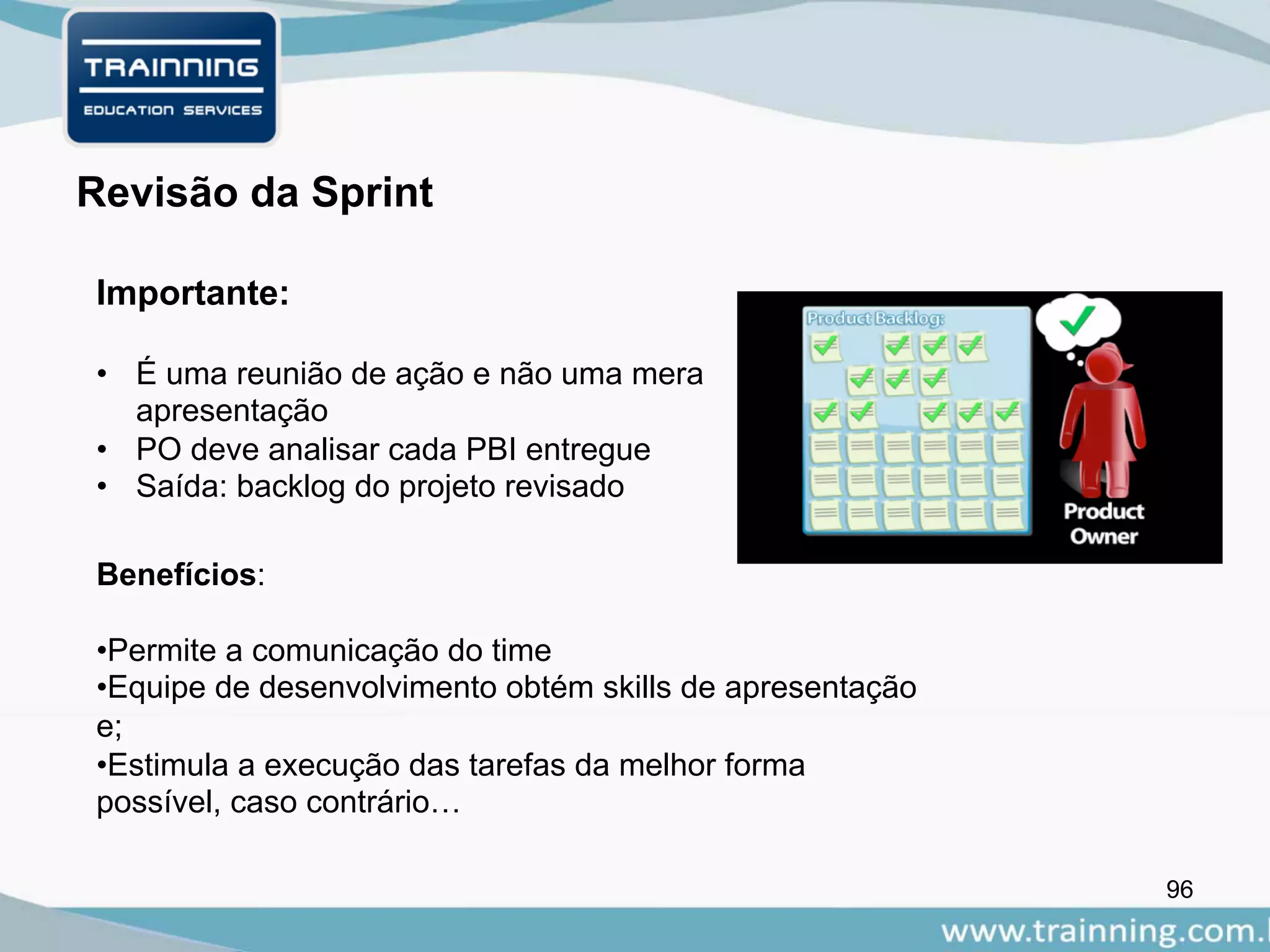 96
Importante:
Revisão da Sprint
• É uma reunião de ação e não uma mera
apresentação
• PO deve analisar cada PBI entregue
• Saída: backlog do projeto revisado
Benefícios:
•Permite a comunicação do time
•Equipe de desenvolvimento obtém skills de apresentação
e;
•Estimula a execução das tarefas da melhor forma
possível, caso contrário…
 