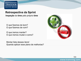 103
Retrospectiva da Sprint
O que fizemos de bom?
O que fizemos de ruim?
O que iremos manter?
O que iremos mudar e como?
Montar lista desses itens!
Quando aplicar esse plano de melhorias?
Inspeção do time pelo próprio time
 