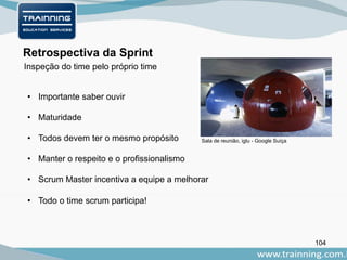 104
Retrospectiva da Sprint
• Importante saber ouvir
• Maturidade
• Todos devem ter o mesmo propósito
• Manter o respeito e o profissionalismo
• Scrum Master incentiva a equipe a melhorar
• Todo o time scrum participa!
Inspeção do time pelo próprio time
Sala de reunião, iglu - Google Suíça
 