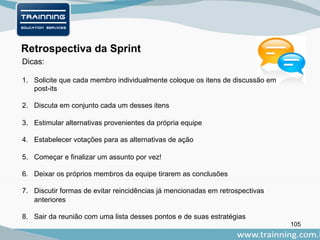 105
Retrospectiva da Sprint
Dicas:
1. Solicite que cada membro individualmente coloque os itens de discussão em
post-its
2. Discuta em conjunto cada um desses itens
3. Estimular alternativas provenientes da própria equipe
4. Estabelecer votações para as alternativas de ação
5. Começar e finalizar um assunto por vez!
6. Deixar os próprios membros da equipe tirarem as conclusões
7. Discutir formas de evitar reincidências já mencionadas em retrospectivas
anteriores
8. Sair da reunião com uma lista desses pontos e de suas estratégias
 