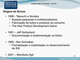 Gestão Ágil de Projetos - Scrum
Origem do Scrum
• 1989 - Takeuchi e Nonaka
• Equipes pequenas e multidisciplinares
• Fabricação de Autos e produtos de consumo
• The New Product Development Game
• 1991 – Jeff Sutherland
• Documentação e implementação na Eaton
• 1995 - Ken Schwaber
• Formalização e implantação no desenvolvimento
de SW
• 2001 – Manifesto Ágil 12
 
