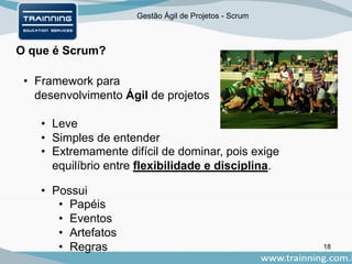 Gestão Ágil de Projetos - Scrum
O que é Scrum?
• Framework para
desenvolvimento Ágil de projetos
• Leve
• Simples de entender
• Extremamente difícil de dominar, pois exige
equilíbrio entre flexibilidade e disciplina.
• Possui
• Papéis
• Eventos
• Artefatos
• Regras 18
 