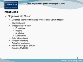 Curso Preparatório para Certificação SCRUM
Introdução
• Objetivos do Curso
• Detalhes sobre certificações Professional Scrum Master
• Manifesto Ágil
• Introdução ao Scrum
• Conceitos
• Papéis
• Artefatos
• Cerimônias
• Estimativas ágeis
• Release Planning
• Artefatos auxiliares
• Ferramentas para Scrum
• Scrum e PMBOK
2
 