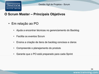Gestão Ágil de Projetos - Scrum
O Scrum Master – Principais Objetivos
34
• Em relação ao PO
• Ajuda a encontrar técnicas no gerenciamento do Backlog
• Facilita os eventos Scrum
• Ensina a criação de itens de backlog concisos e claros
• Compreende o planejamento do produto
• Garante que o PO está preparado para cada Sprint
 