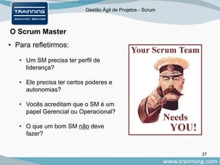 Gestão Ágil de Projetos - Scrum
O Scrum Master
37
• Para refletirmos:
• Um SM precisa ter perfil de
liderança?
• Ele precisa ter certos poderes e
autonomias?
• Vocês acreditam que o SM é um
papel Gerencial ou Operacional?
• O que um bom SM não deve
fazer?
 