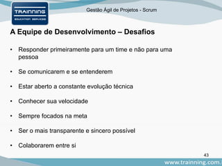 Gestão Ágil de Projetos - Scrum
A Equipe de Desenvolvimento – Desafios
43
• Responder primeiramente para um time e não para uma
pessoa
• Se comunicarem e se entenderem
• Estar aberto a constante evolução técnica
• Conhecer sua velocidade
• Sempre focados na meta
• Ser o mais transparente e sincero possível
• Colaborarem entre si
 