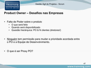 Gestão Ágil de Projetos - Scrum
Product Owner – Desafios nas Empresas
47
• Falta de Poder sobre o produto
• O que será feito
• Quando será disponibilizado
• Questão hierárquica: PO & N clientes (diretores!)
• Ninguém tem permissão para mudar a prioridade acordada entre
o PO e a Equipe de Desenvolvimento.
• O que é ser Proxy PO?
 