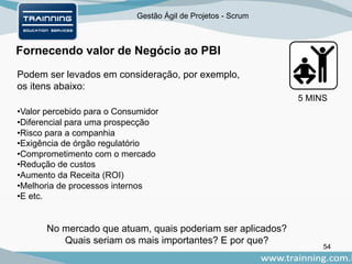 Gestão Ágil de Projetos - Scrum
Fornecendo valor de Negócio ao PBI
54
Podem ser levados em consideração, por exemplo,
os itens abaixo:
•Valor percebido para o Consumidor
•Diferencial para uma prospecção
•Risco para a companhia
•Exigência de órgão regulatório
•Comprometimento com o mercado
•Redução de custos
•Aumento da Receita (ROI)
•Melhoria de processos internos
•E etc.
No mercado que atuam, quais poderiam ser aplicados?
Quais seriam os mais importantes? E por que?
5 MINS
 