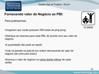 Gestão Ágil de Projetos - Scrum
Fornecendo valor de Negócio ao PBI:
55
Para praticarmos:
•Imaginem que vocês possuem 500 bolas de ping pong.
•Distribua as mesmas para cada PBI, de acordo com seu valor de
negócio
•A quantidade não pode se repetir
•Cole na parede os post-its em ordem decrescente de valor de
negócio (de cima para baixo)
•Escreva o valor de negócio no canto direito inferior de cada
cartão
15 MINS
 