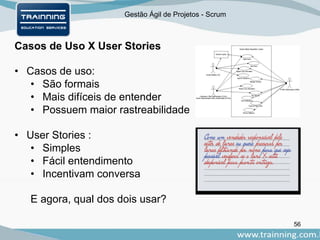 Gestão Ágil de Projetos - Scrum
Casos de Uso X User Stories
56
• Casos de uso:
• São formais
• Mais difíceis de entender
• Possuem maior rastreabilidade
• User Stories :
• Simples
• Fácil entendimento
• Incentivam conversa
E agora, qual dos dois usar?
 