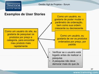 Gestão Ágil de Projetos - Scrum
Exemplos de User Stories
57
Como um usuário do site, eu
gostaria de pesquisar os
produtos por preço e
categoria, para encontrar
meu produto mais
rapidamente
Como um usuário, eu
gostaria de poder mudar o
parâmetro de ordenação,
bem como sua ordem:
crescente ou decrescente
Como um usuário, eu
gostaria de ver os produtos
ordenados por preço, por
padrão
• Verificar se o usuário está
logado antes de realizar a
pesquisa
• A pesquisa não deve
demorar mais do que 2s
 