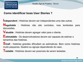 Gestão Ágil de Projetos - Scrum
Como identificar boas User Stories ?
59
Independent : Histórias devem ser independentes uma das outras.
Negotiable : Histórias não são contratos, mas lembretes para
discussões.
Valuable : Histórias devem agregar valor para o cliente.
Estimatable : Os desenvolvedores devem ser capazes de estimar o
tamanhos das histórias.
Small : histórias grandes dificultam as estimativas. Bem como histórias
muito pequenas. Quebre ou agrupe dependendo do caso.
Testable : Histórias devem ser possíveis de serem testadas.
 