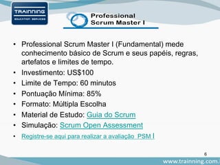 • Professional Scrum Master I (Fundamental) mede
conhecimento básico de Scrum e seus papéis, regras,
artefatos e limites de tempo.
• Investimento: US$100
• Limite de Tempo: 60 minutos
• Pontuação Mínima: 85%
• Formato: Múltipla Escolha
• Material de Estudo: Guia do Scrum
• Simulação: Scrum Open Assessment
• Registre-se aqui para realizar a avaliação PSM I
6
 