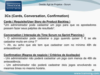 Gestão Ágil de Projetos - Scrum
3Cs (Cards, Conversation, Confirmation)
60
Cards ( Requisito/User Story do Product Backlog )
"Um administrador pode cadastrar um jogo para que os apostadores
possam fazer seus palpites de resultado“.
Conversation ( Interação do Time Scrum no Sprint Planning )
“- O administrador pode cadastrar o jogo quando quiser ? E se ele
cadastrar muito em cima ?”
“- Ah, eu acho que ele tem que cadastrar com no mínimo 48h de
antecedência”
Confirmation (Regras de negócio / Critérios de Aceitação)
- Um administrador não poderá cadastrar um jogo com menos de 48h de
antecedência.
- Um administrador não poderá cadastrar dois jogos envolvendo os
mesmos times no mesmo horário.
 