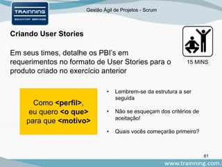 Gestão Ágil de Projetos - Scrum
61
15 MINS
Criando User Stories
Em seus times, detalhe os PBI’s em
requerimentos no formato de User Stories para o
produto criado no exercício anterior
Como <perfil>,
eu quero <o que>
para que <motivo>
• Lembrem-se da estrutura a ser
seguida
• Não se esqueçam dos critérios de
aceitação!
• Quais vocês começarão primeiro?
 
