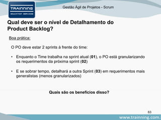 Gestão Ágil de Projetos - Scrum
Qual deve ser o nível de Detalhamento do
Product Backlog?
63
Boa prática:
O PO deve estar 2 sprints à frente do time:
• Enquanto o Time trabalha na sprint atual (01), o PO está granularizando
os requerimentos da próxima sprint (02)
• E se sobrar tempo, detalhará a outra Sprint (03) em requerimentos mais
generalistas (menos granularizados)
Quais são os benefícios disso?
 