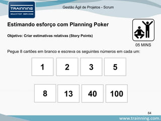 Gestão Ágil de Projetos - Scrum
64
Estimando esforço com Planning Poker
Objetivo: Criar estimativas relativas (Story Points)
Pegue 8 cartões em branco e escreva os seguintes números em cada um:
2 3
8 13 40
1 5
05 MINS
100
 
