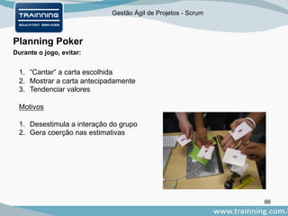 Gestão Ágil de Projetos - Scrum
66
Planning Poker
Durante o jogo, evitar:
1. “Cantar” a carta escolhida
2. Mostrar a carta antecipadamente
3. Tendenciar valores
Motivos
1. Desestimula a interação do grupo
2. Gera coerção nas estimativas
 