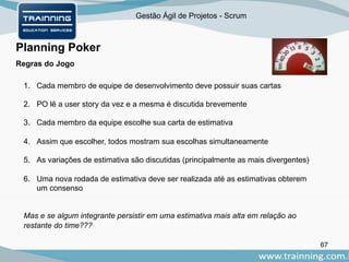 Gestão Ágil de Projetos - Scrum
67
Planning Poker
Regras do Jogo
1. Cada membro de equipe de desenvolvimento deve possuir suas cartas
2. PO lê a user story da vez e a mesma é discutida brevemente
3. Cada membro da equipe escolhe sua carta de estimativa
4. Assim que escolher, todos mostram sua escolhas simultaneamente
5. As variações de estimativa são discutidas (principalmente as mais divergentes)
6. Uma nova rodada de estimativa deve ser realizada até as estimativas obterem
um consenso
Mas e se algum integrante persistir em uma estimativa mais alta em relação ao
restante do time???
 