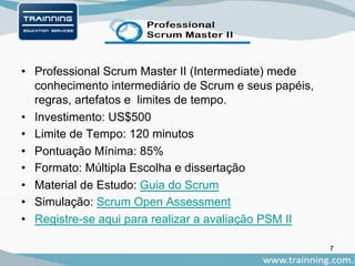 • Professional Scrum Master II (Intermediate) mede
conhecimento intermediário de Scrum e seus papéis,
regras, artefatos e limites de tempo.
• Investimento: US$500
• Limite de Tempo: 120 minutos
• Pontuação Mínima: 85%
• Formato: Múltipla Escolha e dissertação
• Material de Estudo: Guia do Scrum
• Simulação: Scrum Open Assessment
• Registre-se aqui para realizar a avaliação PSM II
7
 