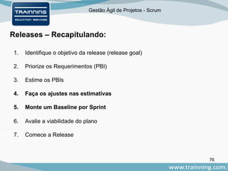 Gestão Ágil de Projetos - Scrum
76
Releases – Recapitulando:
1. Identifique o objetivo da release (release goal)
2. Priorize os Requerimentos (PBI)
3. Estime os PBIs
4. Faça os ajustes nas estimativas
5. Monte um Baseline por Sprint
6. Avalie a viabilidade do plano
7. Comece a Release
 