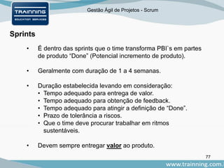 Gestão Ágil de Projetos - Scrum
77
Sprints
• É dentro das sprints que o time transforma PBI`s em partes
de produto “Done” (Potencial incremento de produto).
• Geralmente com duração de 1 a 4 semanas.
• Duração estabelecida levando em consideração:
• Tempo adequado para entrega de valor.
• Tempo adequado para obtenção de feedback.
• Tempo adequado para atingir a definição de “Done”.
• Prazo de tolerância a riscos.
• Que o time deve procurar trabalhar em ritmos
sustentáveis.
• Devem sempre entregar valor ao produto.
 