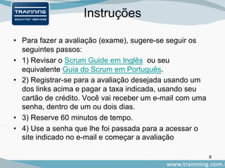 Instruções
• Para fazer a avaliação (exame), sugere-se seguir os
seguintes passos:
• 1) Revisar o Scrum Guide em Inglês ou seu
equivalente Guia do Scrum em Português.
• 2) Registrar-se para a avaliação desejada usando um
dos links acima e pagar a taxa indicada, usando seu
cartão de crédito. Você vai receber um e-mail com uma
senha, dentro de um ou dois dias.
• 3) Reserve 60 minutos de tempo.
• 4) Use a senha que lhe foi passada para a acessar o
site indicado no e-mail e começar a avaliação
8
 