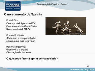 Gestão Ágil de Projetos - Scrum
80
Cancelamento de Sprints
Pode? Sim…
Quem pode? Apenas o PO*
Ocorre com freqüência? Não
Recomendado? NÃO!
Pontos Positivos:
•Evita que a equipe trabalhe
em algo que não terá valor
Pontos Negativos:
•Desmotiva a equipe
•Sensação de fracasso…
O que pode fazer a sprint ser cancelada?
 