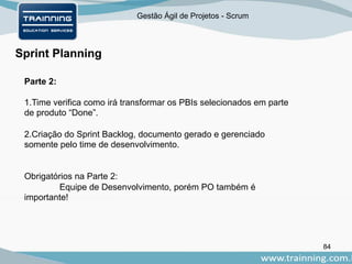 Gestão Ágil de Projetos - Scrum
84
Sprint Planning
Parte 2:
1.Time verifica como irá transformar os PBIs selecionados em parte
de produto “Done”.
2.Criação do Sprint Backlog, documento gerado e gerenciado
somente pelo time de desenvolvimento.
Obrigatórios na Parte 2:
Equipe de Desenvolvimento, porém PO também é
importante!
 