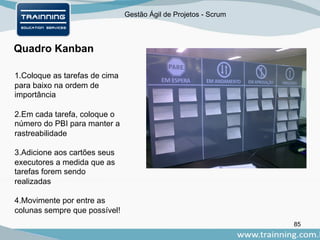 Gestão Ágil de Projetos - Scrum
85
Quadro Kanban
1.Coloque as tarefas de cima
para baixo na ordem de
importância
2.Em cada tarefa, coloque o
número do PBI para manter a
rastreabilidade
3.Adicione aos cartões seus
executores a medida que as
tarefas forem sendo
realizadas
4.Movimente por entre as
colunas sempre que possível!
 