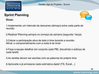Gestão Ágil de Projetos - Scrum
88
Sprint Planning
Dicas:
1.Implementar um intervalo de descanso (almoço) entre cada parte da
reunião
2.Realizar Planning sempre no começo da semana (segunda / terça)
3.Cobrar a participação ativa de todo o time durante a reunião.
Afinal, o comprometimento com a meta é do time!
4.Faça a equipe detalhar em conjunto cada PBI, discutindo o esforço de
cada tarefa
5.As tarefas devem ser escritas com as palavras do próprio time
6.Aproveite e já armazene cada estimativa dada! (TS, Excel…)
 