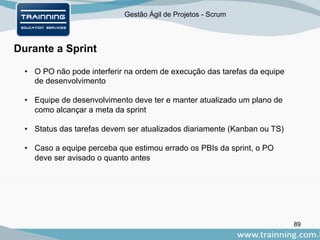 Gestão Ágil de Projetos - Scrum
89
Durante a Sprint
• O PO não pode interferir na ordem de execução das tarefas da equipe
de desenvolvimento
• Equipe de desenvolvimento deve ter e manter atualizado um plano de
como alcançar a meta da sprint
• Status das tarefas devem ser atualizados diariamente (Kanban ou TS)
• Caso a equipe perceba que estimou errado os PBIs da sprint, o PO
deve ser avisado o quanto antes
 