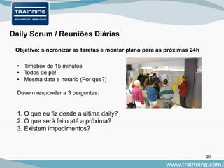 90
Daily Scrum / Reuniões Diárias
Objetivo: sincronizar as tarefas e montar plano para as próximas 24h
• Timebox de 15 minutos
• Todos de pé!
• Mesma data e horário (Por que?)
Devem responder a 3 perguntas:
1. O que eu fiz desde a última daily?
2. O que será feito até a próxima?
3. Existem impedimentos?
 