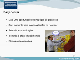 91
Daily Scrum
• Mais uma oportunidade de inspeção do progresso
• Bom momento para mover as tarefas no Kanban
• Estimula a comunicação
• Identifica e prevê impedimentos
• Elimina outras reuniões
 