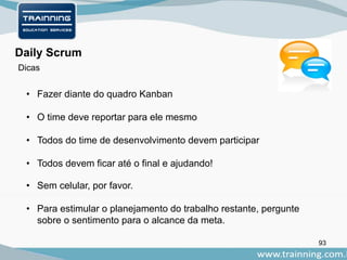 93
Daily Scrum
• Fazer diante do quadro Kanban
• O time deve reportar para ele mesmo
• Todos do time de desenvolvimento devem participar
• Todos devem ficar até o final e ajudando!
• Sem celular, por favor.
• Para estimular o planejamento do trabalho restante, pergunte
sobre o sentimento para o alcance da meta.
Dicas
 