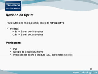 95
Participam:
Revisão da Sprint
• PO
• Equipe de desenvolvimento
• Interessados sobre o produto (SM, stakeholders e etc.)
• Executado no final da sprint, antes da retrospectiva
• Time Box:
• 4 h -> Sprint de 4 semanas
• 2 h -> Sprint de 2 semanas
 