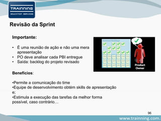 96
Importante:
Revisão da Sprint
• É uma reunião de ação e não uma mera
apresentação
• PO deve analisar cada PBI entregue
• Saída: backlog do projeto revisado
Benefícios:
•Permite a comunicação do time
•Equipe de desenvolvimento obtém skills de apresentação
e;
•Estimula a execução das tarefas da melhor forma
possível, caso contrário…
 
