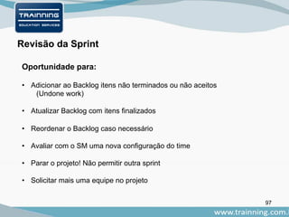 97
Oportunidade para:
Revisão da Sprint
• Adicionar ao Backlog itens não terminados ou não aceitos
(Undone work)
• Atualizar Backlog com itens finalizados
• Reordenar o Backlog caso necessário
• Avaliar com o SM uma nova configuração do time
• Parar o projeto! Não permitir outra sprint
• Solicitar mais uma equipe no projeto
 